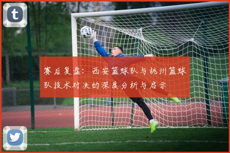 赛后复盘：西安篮球队与杭州篮球队技术对决的深度分析与启示