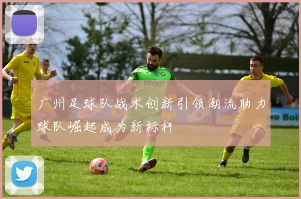 广州足球队战术创新引领潮流助力球队崛起成为新标杆