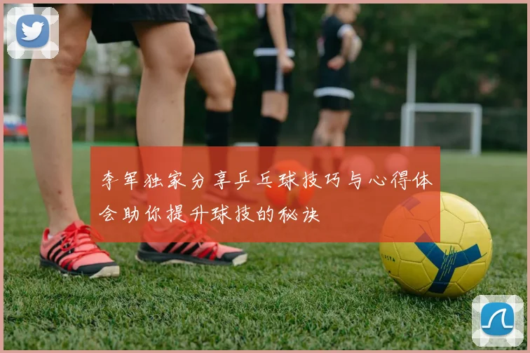 李军独家分享乒乓球技巧与心得体会助你提升球技的秘诀