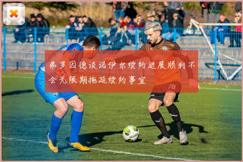 弗罗因德谈诺伊尔续约进展顺利不会无限期拖延续约事宜