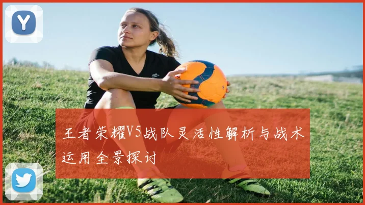 王者荣耀V5战队灵活性解析与战术运用全景探讨