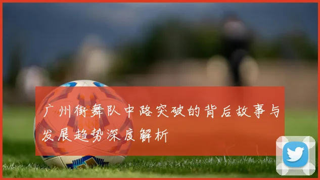 广州街舞队中路突破的背后故事与发展趋势深度解析